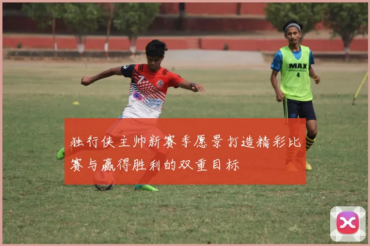 独行侠主帅新赛季愿景打造精彩比赛与赢得胜利的双重目标
