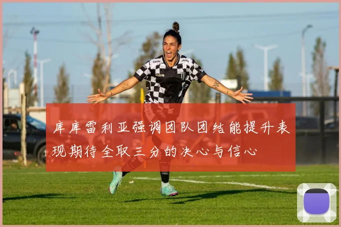 库库雷利亚强调团队团结能提升表现期待全取三分的决心与信心