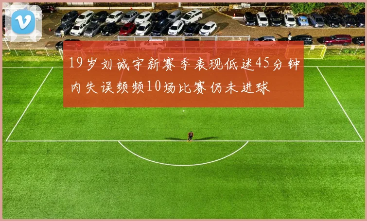 19岁刘诚宇新赛季表现低迷45分钟内失误频频10场比赛仍未进球