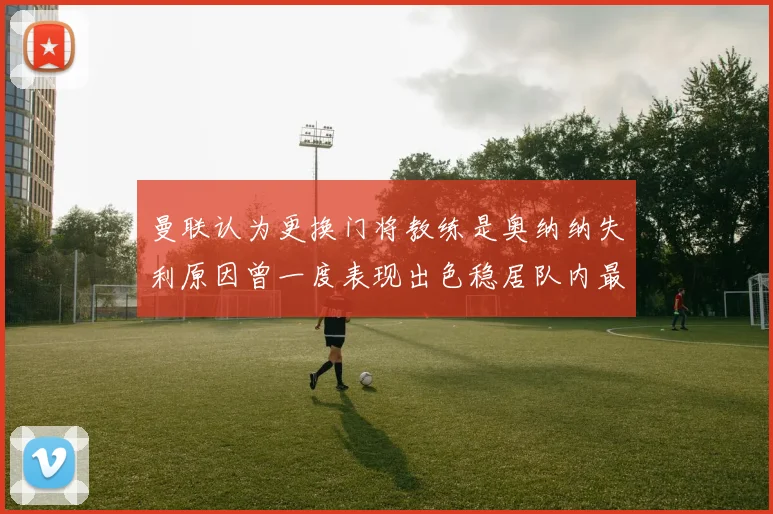 曼联认为更换门将教练是奥纳纳失利原因曾一度表现出色稳居队内最佳