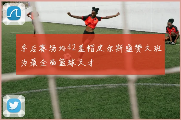 季后赛场均42盖帽皮尔斯盛赞文班为最全面篮球天才