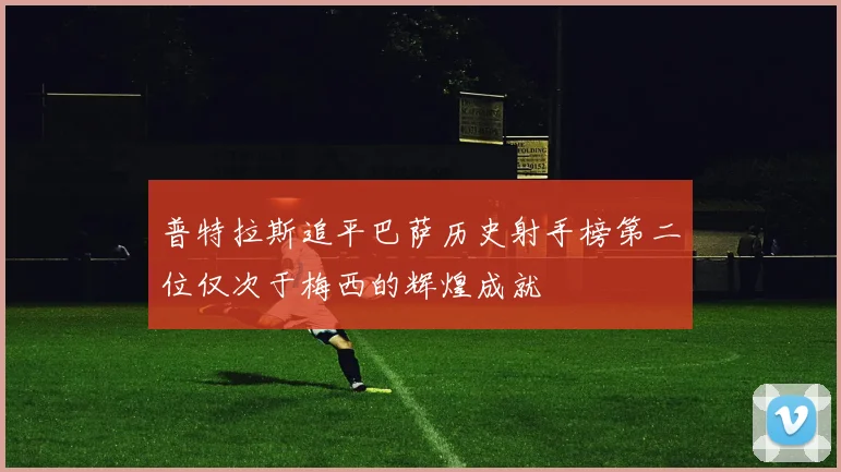 普特拉斯追平巴萨历史射手榜第二位仅次于梅西的辉煌成就