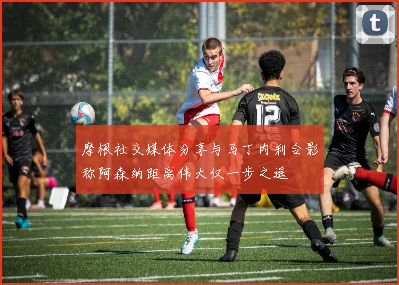 摩根社交媒体分享与马丁内利合影称阿森纳距离伟大仅一步之遥