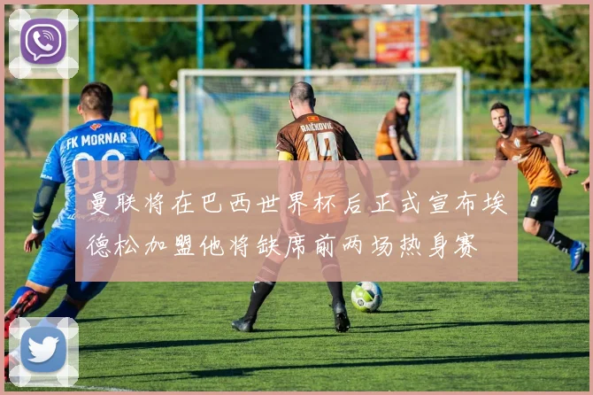 曼联将在巴西世界杯后正式宣布埃德松加盟他将缺席前两场热身赛