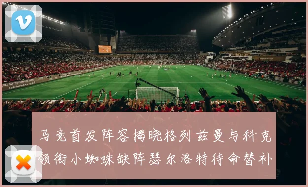 马竞首发阵容揭晓格列兹曼与科克领衔小蜘蛛缺阵瑟尔洛特待命替补