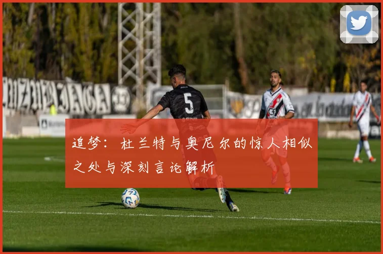 追梦：杜兰特与奥尼尔的惊人相似之处与深刻言论解析