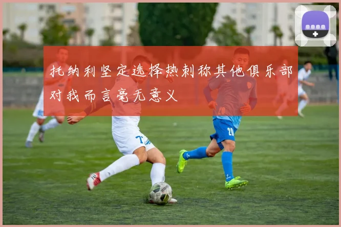 托纳利坚定选择热刺称其他俱乐部对我而言毫无意义