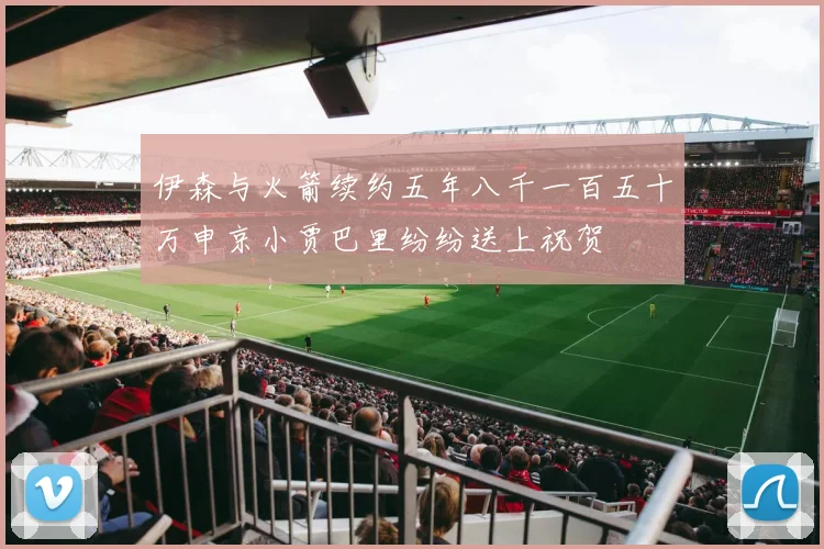 伊森与火箭续约五年八千一百五十万申京小贾巴里纷纷送上祝贺