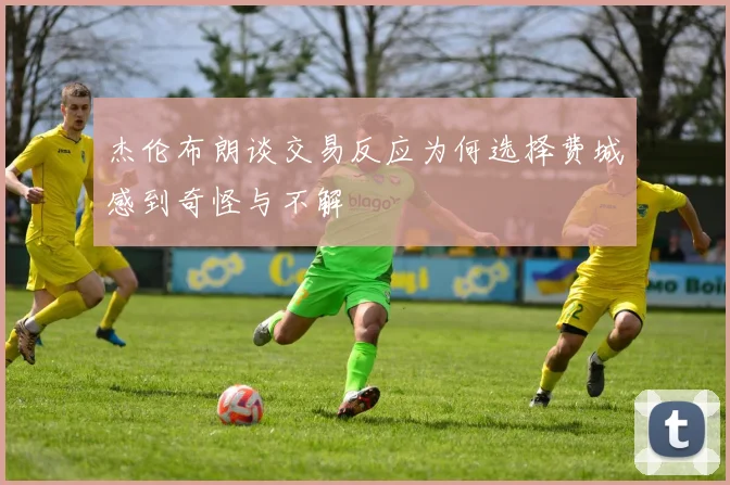 杰伦布朗谈交易反应为何选择费城感到奇怪与不解