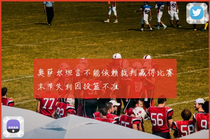 奥萨尔坦言不能依赖裁判赢得比赛末节失利因投篮不准