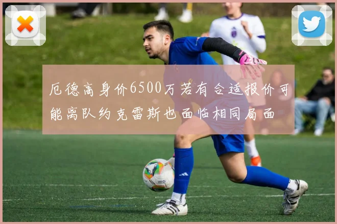 厄德高身价6500万若有合适报价可能离队约克雷斯也面临相同局面